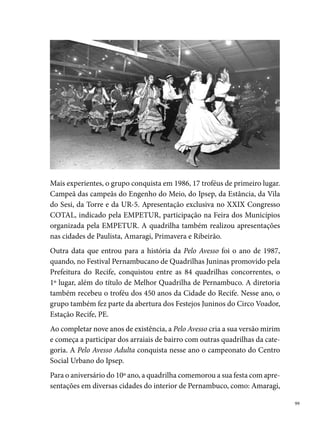 Paudalho, Carpina, entre outras dezenas de municípios que convidavam o
      grupo para participação nos eventos culturais. Nesse mesmo ano, a popula-
      ridade da quadrilha ultrapassou as fronteiras do estado e chegou à Paraíba,
      a convite do Secretário de Turismo de Campina Grande, para realizar a
      abertura do São João, no Parque do Povo, por dois anos consecutivos. Em
      , a quadrilha também recebe o título de Campeã das Campeãs no Ar-
      raial da Tradição City, no Bairro do Ipsep.
      Nos anos 0, a quadrilha repete o sucesso da década anterior obtendo
      muitos títulos de campeã em diferentes concursos do gênero. São eles: bi-
      campeã no Estado de Pernambuco; bicampeã na Truaka (); tricampeã
      do Arraial Deixa Meu Pé Quieto, no Ipsep; campeã no Arraial das Lavadei-
      ras (Areias), ganhando o maior troféu do Recife, com ,0m; bicampeã do
      Arraial do Galo, no Engenho do Meio, em (/); bicampeã do Arraial
      da Quadrilha Boko Moko, na UR-0; bicampeã no Gonzagão na UR-O,
      (-); campeã no Arraial da Bomba do Hemetério (); campeã no
      Arraial Carrossel, no Barro (); campeã no Arraial de Floresta, no Barro
      (); campeã no Arraial do Tio Chico (Olinda); campeã no São João na
      Roça, em Afogados; campeã no Arraial São João, na Cauvinha ().
      Em , identificada a necessidade de oportunizar o tempo dos compo-
      nentes para além do período do São João, a quadrilha organiza, juntamen-
      te com alguns membros da diretoria, o Grupo Cultural Pelo Avesso, com
      atuação durante todo o ano. Entre as realizações do grupo, destacam-se as
      apresentações na Festa dos Motoqueiros, na Praça do Pilar, em Itamaracá.
      Em , a diretoria da Pelo Avesso decide encerrar seu trajeto, devido
      a outros interesses que passaram a fazer parte da vida dos componentes
      (família, trabalho, estudos), impossibilitando o grupo de continuar com a
      brincadeira. Durante  anos de existência, muitos nomes importantes pas-
      saram pela quadrilha: Joelson (o º marcador), popularmente conhecido
      como “Chinha”, Welma, Dona Cila, entre outros figurinistas, dirigentes e
      dançarinos, que reunidos numa grande família, orgulhosamente ostentam
      a condição de ser uma quadrilha que coleciona  troféus e mais de 00
      medalhas.

00
 