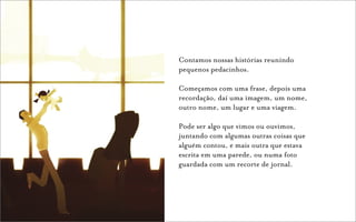 Contamos nossas histórias reunindo
pequenos pedacinhos.

Começamos com uma frase, depois uma
recordação, daí uma imagem, um nome,
outro nome, um lugar e uma viagem.

Pode ser algo que vimos ou ouvimos,
juntando com algumas outras coisas que
alguém contou, e mais outra que estava
escrita em uma parede, ou numa foto
guardada com um recorte de jornal.
 