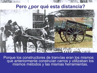 Porque los constructores de tranvías eran los mismos que anteriormente construían carros y utilizaban los mismos métodos y las mismas herramientas. Pero ¿por qué esta distancia? 