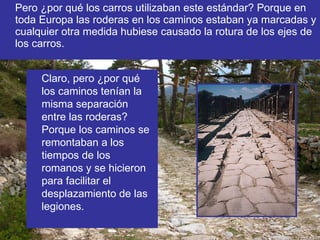 Pero ¿por qué los carros utilizaban este estándar? Porque en toda Europa las roderas en los caminos estaban ya marcadas y cualquier otra medida hubiese causado la rotura de los ejes de los carros. Claro, pero ¿por qué los caminos tenían la misma separación entre las roderas? Porque los caminos se remontaban a los tiempos de los romanos y se hicieron para facilitar el desplazamiento de las legiones. 