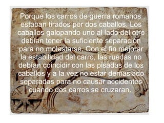 Porque los carros de guerra romanos estaban tirados por dos caballos. Los caballos galopando uno al lado del otro debían tener la suficiente separación para no molestarse. Con el fin mejorar la estabilidad del carro, las ruedas no debían coincidir con las pisadas de los caballos y a la vez no estar demasiado separadas para no causar accidentes cuando dos carros se cruzaran.  