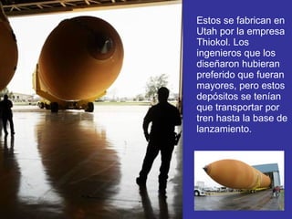 Estos se fabrican en Utah por la empresa Thiokol. Los ingenieros que los diseñaron hubieran preferido que fueran mayores, pero estos depósitos se tenían que transportar por tren hasta la base de lanzamiento.  