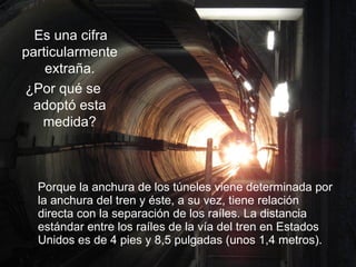 Porque la anchura de los túneles viene determinada por la anchura del tren y éste, a su vez, tiene relación directa con la separación de los raíles. La distancia estándar entre los raíles de la vía del tren en Estados Unidos es de 4 pies y 8,5 pulgadas (unos 1,4 metros). Es una cifra particularmente extraña. ¿Por qué se adoptó esta medida? 