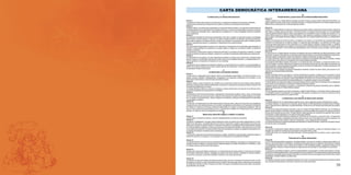 59
CARTA DEMOCRÁTICA INTERAMERICANA
I
La democracia y el sistema interamericano
Artículo 1
Los pueblos de América tienen derecho a la democracia y sus gobiernos la obligación de promoverla y defenderla.
La democracia es esencial para el desarrollo social, político y económico de los pueblos de las Américas.
Artículo 2
El ejercicio efectivo de la democracia representativa es la base del estado de derecho y los regímenes constitucionales de
los Estados Miembros de la Organización de los EstadosAmericanos. La democracia representativa se refuerza y profundiza
con la participación permanente, ética y responsable de la ciudadanía en un marco de legalidad conforme al respectivo
orden constitucional.
Artículo 3
Son elementos esenciales de la democracia representativa, entre otros, el respeto a los derechos humanos y las libertades
fundamentales; el acceso al poder y su ejercicio con sujeción al estado de derecho; la celebración de elecciones periódicas,
libres, justas y basadas en el sufragio universal y secreto como expresión de la soberanía del pueblo; el régimen plural de
partidos y organizaciones políticas; y la separación e independencia de los poderes públicos.
Artículo 4
Son componentes fundamentales del ejercicio de la democracia la transparencia de las actividades gubernamentales, la
probidad, la responsabilidad de los gobiernos en la gestión pública, el respeto por los derechos sociales y la libertad de
expresión y de prensa.
La subordinación constitucional de todas las instituciones del Estado a la autoridad civil legalmente constituida y el respeto
al estado de derecho de todas las entidades y sectores de la sociedad son igualmente fundamentales para la democracia.
Artículo 5
El fortalecimiento de los partidos y de otras organizaciones políticas es prioritario para la democracia. Se deberá prestar
atención especial a la problemática derivada de los altos costos de las campañas electorales y al establecimiento de un
Artículo 6
La participación de la ciudadanía en las decisiones relativas a su propio desarrollo es un derecho y una responsabilidad. Es
también una condición necesaria para el pleno y efectivo ejercicio de la democracia. Promover y fomentar diversas formas
de participación fortalece la democracia.
II
La democracia y los derechos humanos
Artículo 7
La democracia es indispensable para el ejercicio efectivo de las libertades fundamentales y los derechos humanos, en su
carácter universal, indivisible e interdependiente, consagrados en las respectivas constituciones de los Estados y en los
instrumentos interamericanos e internacionales de derechos humanos.
Artículo 8
Cualquier persona o grupo de personas que consideren que sus derechos humanos han sido violados pueden interponer
denuncias o peticiones ante el sistema interamericano de promoción y protección de los derechos humanos conforme a los
procedimientos establecidos en el mismo.
-
nos para la consolidación de la democracia en el Hemisferio.
Artículo 9
La eliminación de toda forma de discriminación, especialmente la discriminación de género, étnica y racial, y de las diversas
formas de intolerancia, así como la promoción y protección de los derechos humanos de los pueblos indígenas y los migran-
tes y el respeto a la diversidad étnica, cultural y religiosa en las Américas, contribuyen al fortalecimiento de la democracia
y la participación ciudadana.
Artículo 10
y la aplicación de normas laborales básicas, tal como están consagradas en la Declaración de la Organización Internacional
del Trabajo (OIT) relativa a los Principios y Derechos Fundamentales en el Trabajo y su Seguimiento, adoptada en 1998, así
laborales y la calidad de vida de los trabajadores del Hemisferio.
III
Democracia, desarrollo integral y combate a la pobreza
Artículo 11
La democracia y el desarrollo económico y social son interdependientes y se refuerzan mutuamente.
Artículo 12
La pobreza, el analfabetismo y los bajos niveles de desarrollo humano son factores que inciden negativamente en la conso-
lidación de la democracia. Los Estados Miembros de la OEA se comprometen a adoptar y ejecutar todas las acciones nece-
sarias para la creación de empleo productivo, la reducción de la pobreza y la erradicación de la pobreza extrema, teniendo
en cuenta las diferentes realidades y condiciones económicas de los países del Hemisferio. Este compromiso común frente
a los problemas del desarrollo y la pobreza también destaca la importancia de mantener los equilibrios macroeconómicos y
el imperativo de fortalecer la cohesión social y la democracia.
Artículo 13
La promoción y observancia de los derechos económicos, sociales y culturales son consustanciales al desarrollo integral, al
crecimiento económico con equidad y a la consolidación de la democracia en los Estados del Hemisferio.
Artículo 14
Los Estados Miembros acuerdan examinar periódicamente las acciones adoptadas y ejecutadas por la Organización enca-
minadas a fomentar el diálogo, la cooperación para el desarrollo integral y el combate a la pobreza en el Hemisferio, y tomar
las medidas oportunas para promover estos objetivos.
Artículo 15
El ejercicio de la democracia facilita la preservación y el manejo adecuado del medio ambiente. Es esencial que los Estados
del Hemisferio implementen políticas y estrategias de protección del medio ambiente, respetando los diversos tratados y
Artículo 16
La educación es clave para fortalecer las instituciones democráticas, promover el desarrollo del potencial humano y el alivio
de la pobreza y fomentar un mayor entendimiento entre los pueblos. Para lograr estas metas, es esencial que una educación
de calidad esté al alcance de todos, incluyendo a las niñas y las mujeres, los habitantes de las zonas rurales y las personas
que pertenecen a las minorías.
IV
Fortalecimiento y preservación de la institucionalidad democrática
Artículo 17
Cuando el gobierno de un Estado Miembro considere que está en riesgo su proceso político institucional democrático o su
fortalecimiento y preservación de la institucionalidad democrática.
Artículo 18
Cuando en un Estado Miembro se produzcan situaciones que pudieran afectar el desarrollo del proceso político institucional
democrático o el legítimo ejercicio del poder, el Secretario General o el Consejo Permanente podrá, con el consentimiento
-
cretario General elevará un informe al Consejo Permanente, y éste realizará una apreciación colectiva de la situación y, en
caso necesario, podrá adoptar decisiones dirigidas a la preservación de la institucionalidad democrática y su fortalecimiento.
Artículo 19
Basado en los principios de la Carta de la OEA y con sujeción a sus normas, y en concordancia con la cláusula democrática
contenida en la Declaración de la ciudad de Quebec, la ruptura del orden democrático o una alteración del orden consti-
tucional que afecte gravemente el orden democrático en un Estado Miembro constituye, mientras persista, un obstáculo
insuperable para la participación de su gobierno en las sesiones de la Asamblea General, de la Reunión de Consulta, de los
Consejos de la Organización y de las conferencias especializadas, de las comisiones, grupos de trabajo y demás órganos
de la Organización.
Artículo 20
En caso de que en un Estado Miembro se produzca una alteración del orden constitucional que afecte gravemente su orden
democrático, cualquier Estado Miembro o el Secretario General podrá solicitar la convocatoria inmediata del Consejo Perma-
nente para realizar una apreciación colectiva de la situación y adoptar las decisiones que estime conveniente.
El Consejo Permanente, según la situación, podrá disponer la realización de las gestiones diplomáticas necesarias, incluidos
Si las gestiones diplomáticas resultaren infructuosas o si la urgencia del caso lo aconsejare, el Consejo Permanente convo-
cará de inmediato un período extraordinario de sesiones de la Asamblea General para que ésta adopte las decisiones que
estime apropiadas, incluyendo gestiones diplomáticas, conforme a la Carta de la Organización, el derecho internacional y las
disposiciones de la presente Carta Democrática.
-
malización de la institucionalidad democrática.
Artículo 21
Cuando la Asamblea General, convocada a un período extraordinario de sesiones, constate que se ha producido la ruptura
del orden democrático en un Estado Miembro y que las gestiones diplomáticas han sido infructuosas, conforme a la Carta de
la OEA tomará la decisión de suspender a dicho Estado Miembro del ejercicio de su derecho de participación en la OEA con
El Estado Miembro que hubiera sido objeto de suspensión deberá continuar observando el cumplimiento de sus obligaciones
como miembro de la Organización, en particular en materia de derechos humanos.
Adoptada la decisión de suspender a un gobierno, la Organización mantendrá sus gestiones diplomáticas para el restableci-
miento de la democracia en el Estado Miembro afectado.
Artículo 22
Una vez superada la situación que motivó la suspensión, cualquier Estado Miembro o el Secretario General podrá proponer
a la Asamblea General el levantamiento de la suspensión. Esta decisión se adoptará por el voto de los dos tercios de los
Estados Miembros, de acuerdo con la Carta de la OEA.
V
La democracia y las misiones de observación electoral
Artículo 23
Los Estados Miembros son los responsables de organizar, llevar a cabo y garantizar procesos electorales libres y justos.
Los Estados Miembros, en ejercicio de su soberanía, podrán solicitar a la OEA asesoramiento o asistencia para el fortaleci-
miento y desarrollo de sus instituciones y procesos electorales, incluido el envío de misiones preliminares para ese propósito.
Artículo 24
gobierno de dicho Estado y el Secretario General celebrarán un convenio que determine el alcance y la cobertura de la misión
de observación electoral de que se trate. El Estado Miembro deberá garantizar las condiciones de seguridad, libre acceso a
la información y amplia cooperación con la misión de observación electoral.
Las misiones de observación electoral se realizarán de conformidad con los principios y normas de la OEA. La Organización
mismas se realizarán de forma objetiva, imparcial y transparente, y con la capacidad técnica apropiada.
Las misiones de observación electoral presentarán oportunamente al Consejo Permanente, a través de la Secretaría General,
los informes sobre sus actividades.
Artículo 25
Las misiones de observación electoral deberán informar al Consejo Permanente, a través de la Secretaría General, si no
existiesen las condiciones necesarias para la realización de elecciones libres y justas.
condiciones.
VI
Promoción de la cultura democrática
Artículo 26
La OEA continuará desarrollando programas y actividades dirigidos a promover los principios y prácticas democráticas y for-
talecer la cultura democrática en el Hemisferio, considerando que la democracia es un sistema de vida fundado en la libertad
y el mejoramiento económico, social y cultural de los pueblos. La OEA mantendrá consultas y cooperación continua con los
Estados Miembros, tomando en cuenta los aportes de organizaciones de la sociedad civil que trabajen en esos ámbitos.
Artículo 27
Los programas y actividades se dirigirán a promover la gobernabilidad, la buena gestión, los valores democráticos y el fortale-
cimiento de la institucionalidad política y de las organizaciones de la sociedad civil. Se prestará atención especial al desarrollo
de programas y actividades para la educación de la niñez y la juventud como forma de asegurar la permanencia de los valores
democráticos, incluidas la libertad y la justicia social.
Artículo 28
Los Estados promoverán la plena e igualitaria participación de la mujer en las estructuras políticas de sus respectivos países
como elemento fundamental para la promoción y ejercicio de la cultura democrática.
 