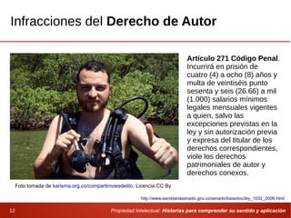 Propiedad Intelectual: Historias para comprender su sentido y aplicación12
Infracciones del Derecho de Autor
Foto tomada de karisma.org.co/compartirnoesdelito. Licencia CC By
Artículo 271 Código Penal.
Incurrirá en prisión de
cuatro (4) a ocho (8) años y
multa de veintiséis punto
sesenta y seis (26.66) a mil
(1.000) salarios mínimos
legales mensuales vigentes
a quien, salvo las
excepciones previstas en la
ley y sin autorización previa
y expresa del titular de los
derechos correspondientes,
viole los derechos
patrimoniales de autor y
derechos conexos.
http://www.secretariasenado.gov.co/senado/basedoc/ley_1032_2006.html
 