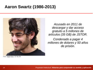 Propiedad Intelectual: Historias para comprender su sentido y aplicación14
Aaron Swartz (1986-2013)
Acusado en 2011 de
descargar y dar acceso
gratuito a 5 millones de
artículos (35 GB) de JSTOR.
Condenado a pagar 4
millones de dolares y 50 años
de prisión.
Foto: Sage Ross. CC By-SA
 