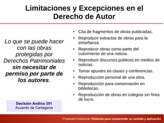 Propiedad Intelectual: Historias para comprender su sentido y aplicación
Limitaciones y Excepciones en el
Derecho de Autor
Lo que se puede hacer
con las obras
protegidas por
Derechos Patrimoniales
sin necesitar de
permiso por parte de
los autores.
● Cita de fragmentos de obras publicadas.
● Reproducir extractos de obras para la
enseñanza.
● Reproducir obras como parte del
cubrimiento de una noticia.
● Reproducir discursos públicos en medios de
noticias.
● Tomar apuntes en clases y conferencias.
● Reproducción personal de una obra.
● Reproducción para conservación en
bibliotecas.
● Reproducción de obras en colegios sin fines
de lucro.
Decisión Andina 351
Acuerdo de Cartagena
 