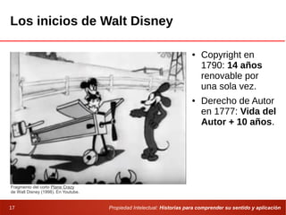 Propiedad Intelectual: Historias para comprender su sentido y aplicación17
Los inicios de Walt Disney
● Copyright en
1790: 14 años
renovable por
una sola vez.
● Derecho de Autor
en 1777: Vida del
Autor + 10 años.
Fragmento del corto Plane Crazy
de Walt Disney (1998). En Youtube.
 