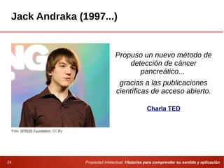 Propiedad Intelectual: Historias para comprender su sentido y aplicación24
Jack Andraka (1997...)
Propuso un nuevo método de
detección de cáncer
pancreático...
gracias a las publicaciones
científicas de acceso abierto.
Foto: XPRIZE Foundation. CC By
Charla TED
 