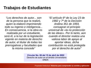 Propiedad Intelectual: Historias para comprender su sentido y aplicación
Trabajos de Estudiantes
“Los derechos de autor... son
de la persona que la realizó,
quien la elaboró imprimiendo
todo su ingenio e inteligencia...
En consecuencia, si la obra es
realizada por un estudiante,
será él, a la luz de la legislación
vigente en materia de derecho
de autor, el titular de todas las
prerrogativas y facultades que
la misma concede”
“El artículo 6º de la Ley 23 de
1982 y 7º de la Decisión
Andina 351 de 1993,
consagran el principio
universal de «la no protección
de las ideas». Por lo tanto, aún
cuando el director realiza una
valiosa labor de apoyo al
aportar ideas, dicha
contribución no está protegida
por el derecho de autor”
Circular No. 06 del 15 de abril de 2002
Derecho de autor en el ámbito Universitario
DNDA
 