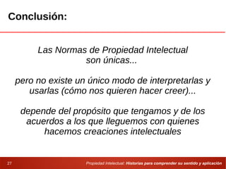 Propiedad Intelectual: Historias para comprender su sentido y aplicación27
Conclusión:
Las Normas de Propiedad Intelectual
son únicas...
pero no existe un único modo de interpretarlas y
usarlas (cómo nos quieren hacer creer)...
depende del propósito que tengamos y de los
acuerdos a los que lleguemos con quienes
hacemos creaciones intelectuales
 