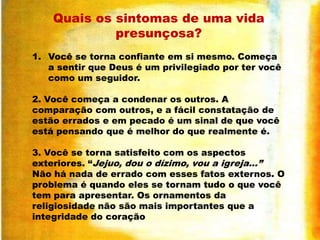 Quais os sintomas de uma vida
presunçosa?
1. Você se torna confiante em si mesmo. Começa
a sentir que Deus é um privilegiado por ter você
como um seguidor.
2. Você começa a condenar os outros. A
comparação com outros, e a fácil constatação de
estão errados e em pecado é um sinal de que você
está pensando que é melhor do que realmente é.
3. Você se torna satisfeito com os aspectos
exteriores. “Jejuo, dou o dízimo, vou a igreja...”
Não há nada de errado com esses fatos externos. O
problema é quando eles se tornam tudo o que você
tem para apresentar. Os ornamentos da
religiosidade não são mais importantes que a
integridade do coração

 