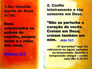 1.Ser humilde
diante de Deus
(v.14).

2. Confie
inteiramente e tão
somente em Deus.

Bemaventurados os
pobres de
espírito, porque
deles é o reino
dos céus;

"Não se perturbe o
coração de vocês.
Creiam em Deus;
creiam também em
mim. João 14:1

Mateus 5:3

- O “perturbar” aqui faz
referencia as águas agitadas
na tempestade. Quando a
tempestade chegar – confie
nele (Mc 4.35-41)

 