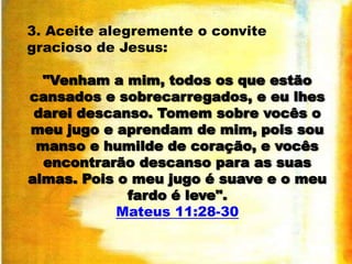 3. Aceite alegremente o convite
gracioso de Jesus:
"Venham a mim, todos os que estão
cansados e sobrecarregados, e eu lhes
darei descanso. Tomem sobre vocês o
meu jugo e aprendam de mim, pois sou
manso e humilde de coração, e vocês
encontrarão descanso para as suas
almas. Pois o meu jugo é suave e o meu
fardo é leve".
Mateus 11:28-30

 
