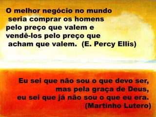 O melhor negócio no mundo
seria comprar os homens
pelo preço que valem e
vendê-los pelo preço que
acham que valem. (E. Percy Ellis)

Eu sei que não sou o que devo ser,
mas pela graça de Deus,
eu sei que já não sou o que eu era.
(Martinho Lutero)

 