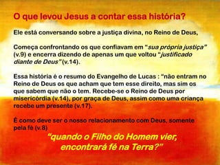 O que levou Jesus a contar essa história?
Ele está conversando sobre a justiça divina, no Reino de Deus,
Começa confrontando os que confiavam em “sua própria justiça”
(v.9) e encerra dizendo de apenas um que voltou “justificado
diante de Deus” (v.14).
Essa história é o resumo do Evangelho de Lucas : “não entram no
Reino de Deus os que acham que tem esse direito, mas sim os
que sabem que não o tem. Recebe-se o Reino de Deus por
misericórdia (v.14), por graça de Deus, assim como uma criança
recebe um presente (v.17).
É como deve ser o nosso relacionamento com Deus, somente
pela fé (v.8)

“quando o Filho do Homem vier,
encontrará fé na Terra?”

 