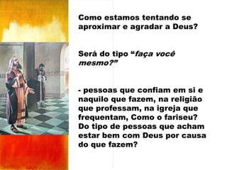 Como estamos tentando se
aproximar e agradar a Deus?
Será do tipo “faça você

mesmo?”

- pessoas que confiam em si e
naquilo que fazem, na religião
que professam, na igreja que
frequentam, Como o fariseu?
Do tipo de pessoas que acham
estar bem com Deus por causa
do que fazem?

 
