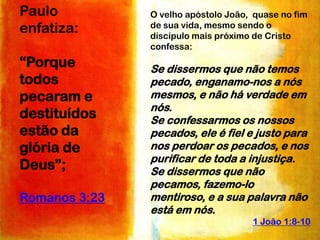 Paulo
enfatiza:
“Porque
todos
pecaram e
destituídos
estão da
glória de
Deus”;
Romanos 3:23

O velho apóstolo João, quase no fim
de sua vida, mesmo sendo o
discípulo mais próximo de Cristo
confessa:

Se dissermos que não temos
pecado, enganamo-nos a nós
mesmos, e não há verdade em
nós.
Se confessarmos os nossos
pecados, ele é fiel e justo para
nos perdoar os pecados, e nos
purificar de toda a injustiça.
Se dissermos que não
pecamos, fazemo-lo
mentiroso, e a sua palavra não
está em nós.
1 João 1:8-10

 