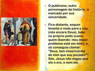- O publicano, outro
personagem da história , é
marcado por sua
sinceridade.
- Fica distante, sequer
levanta o rosto para o céu
(não encara Deus), bate
no próprio peito (como
quem dizendo: meu maior
problema está em mim), e,
só conseguia clamar:
“Deus, tem misericórdia
de mim que sou pecador”!
Sim, Jesus não negou que
ele o era, e nem ele.

 