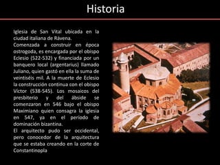 Historia
Iglesia de San Vital ubicada en la
ciudad italiana de Rávena.
Comenzada a construir en época
ostrogoda, es encargada por el obispo
Eclesio (522-532) y financiada por un
banquero local (argentarius) llamado
Juliano, quien gastó en ella la suma de
veintiséis mil. A la muerte de Eclesio
la construcción continua con el obispo
Víctor (538-545). Los mosaicos del
presbiterio y del ábside se
comenzaron en 546 bajo el obispo
Maximiano quien consagra la iglesia
en 547, ya en el período de
dominación bizantina.
El arquitecto pudo ser occidental,
pero conocedor de la arquitectura
que se estaba creando en la corte de
Constantinopla
 