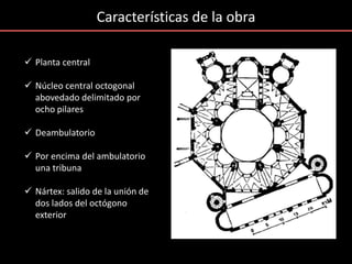 Características de la obra
 Planta central
 Núcleo central octogonal
abovedado delimitado por
ocho pilares
 Deambulatorio
 Por encima del ambulatorio
una tribuna
 Nártex: salido de la unión de
dos lados del octógono
exterior
 
