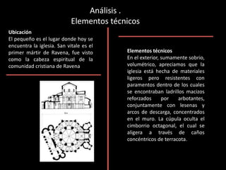 Análisis .
Elementos técnicos
Ubicación
El pequeño es el lugar donde hoy se
encuentra la iglesia. San vitale es el
primer mártir de Ravena, fue visto
como la cabeza espiritual de la
comunidad cristiana de Ravena
Elementos técnicos
En el exterior, sumamente sobrio,
volumétrico, apreciamos que la
iglesia está hecha de materiales
ligeros pero resistentes con
paramentos dentro de los cuales
se encontraban ladrillos macizos
reforzados por arbotantes,
conjuntamente con lesenas y
arcos de descarga, concentrados
en el muro. La cúpula oculta el
cimborrio octagonal, el cual se
aligera a través de caños
concéntricos de terracota.
 
