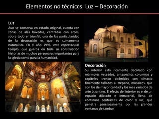 Elementos no técnicos: Luz – Decoración
Luz
Aun se conserva en estado original, cuenta con
zonas de alas bóvedas, centradas con arcos,
sobre todo el triunfal, una de las particularidad
de la decoración es que es sumamente
naturalista. En el año 1996, este espectacular
templo, que guarda en toda su construcción
historias de muchos personajes importantes para
la iglesia como para la humanidad.
Decoración
Su interior esta ricamente decorado con
mármoles veteados, antepechos columnas y
capiteles tronco pirámides con cimacio
finamente tallados al trepano, mosaicos, que
son los de mayor calidad y los mas variados de
arte bizantino. El efecto del interior es el de un
espacio dilatado e inmaterial, lleno de
continuos contrastes de color y luz, que
penetra generosamente por las grandes
ventanas de tambor
 