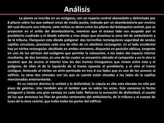 Análisis
La planta se inscribe en un octágono, con un espacio central abovedado y delimitado por
8 pilares sobre los que voltean arcos de medio punto, rodeado por un deambulatorio por encima
del cual discurre una tribuna, siete nichos se abren entre los pilares del baldaquino central, que se
proyectan en el anillo del deambulatorio, mientras que el octavo lado esa ocupado por el
presbiterio cuadrado y el ábside saliente y mas abajo que atraviesa la zona del de ambulatorio y
de la tribuna. Flanquean este ábside poligonal dos torrecillas rectangulares seguridad de sendas
capillas circulares, provistas cada una de ellas de un absidiolo rectangular. En el lado occidental
hay un nártex rectangular, absidiado en ambos extremos, dispuesto en posición oblicua, tangente
en uno de los vértices del octógono que permite la colocación, a los lados del espacio interior
resultante, de dos torretas, en una de las cuales se encuentra ubicado el campanile y en la otra la
escalera que da acceso al interior tras los dos tramos triangulares que restan entre este y el
polígono, de ellos el de la izquierda da el tramo opuesto al presbiterio, y el otro al tramo
contiguo. Antecede al nártex un atrio porticado en tres d sus lados que es uno de los accesos al
edificio. La otras dos entradas con las que se cuenta están situadas a los lados de la capillas
mencionadas anteriormente.
En su interior domina la unidad y la diafanidad, la cúpula es alta esta elevada no sólo por
pisos de galerías, sino también por el tambor que va sobre los arcos. Este conserva la forma
octogonal y tiente una gran ventaja en cada lado. Refuerza la sensación de diafanidad, el caudal
de luz que atraviesa las filas de grandes ventanales del ambulatorio, de la tribuna y el cuerpo de
luces de la zona central, que traba todas las partes del edificio
 