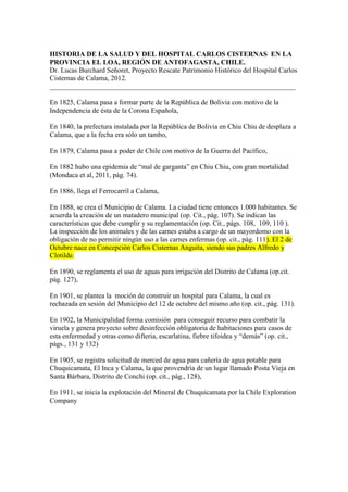 HISTORIA DE LA SALUD Y DEL HOSPITAL CARLOS CISTERNAS EN LA
PROVINCIA EL LOA, REGIÓN DE ANTOFAGASTA, CHILE.
Dr. Lucas Burchard Señoret, Proyecto Rescate Patrimonio Histórico del Hospital Carlos
Cisternas de Calama, 2012.
______________________________________________________________________

En 1825, Calama pasa a formar parte de la República de Bolivia con motivo de la
Independencia de ésta de la Corona Española,

En 1840, la prefectura instalada por la República de Bolivia en Chiu Chiu de desplaza a
Calama, que a la fecha era sólo un tambo,

En 1879, Calama pasa a poder de Chile con motivo de la Guerra del Pacífico,

En 1882 hubo una epidemia de “mal de garganta” en Chiu Chiu, con gran mortalidad
(Mondaca et al, 2011, pág. 74).

En 1886, llega el Ferrocarril a Calama,

En 1888, se crea el Municipio de Calama. La ciudad tiene entonces 1.000 habitantes. Se
acuerda la creación de un matadero municipal (op. Cit., pág. 107). Se indican las
características que debe cumplir y su reglamentación (op. Cit., págs. 108, 109, 110 ).
La inspección de los animales y de las carnes estaba a cargo de un mayordomo con la
obligación de no permitir ningún uso a las carnes enfermas (op. cit., pág. 111). El 2 de
Octubre nace en Concepción Carlos Cisternas Anguita, siendo sus padres Alfredo y
Clotilde.

En 1890, se reglamenta el uso de aguas para irrigación del Distrito de Calama (op.cit.
pág. 127),

En 1901, se plantea la moción de construir un hospital para Calama, la cual es
rechazada en sesión del Municipio del 12 de octubre del mismo año (op. cit., pág. 131).

En 1902, la Municipalidad forma comisión para conseguir recurso para combatir la
viruela y genera proyecto sobre desinfección obligatoria de habitaciones para casos de
esta enfermedad y otras como difteria, escarlatina, fiebre tifoidea y “demás” (op. cit.,
págs., 131 y 132)

En 1905, se registra solicitud de merced de agua para cañería de agua potable para
Chuquicamata, El Inca y Calama, la que provendría de un lugar llamado Posta Vieja en
Santa Bárbara, Distrito de Conchi (op. cit., pág., 128),

En 1911, se inicia la explotación del Mineral de Chuquicamata por la Chile Exploration
Company
 
