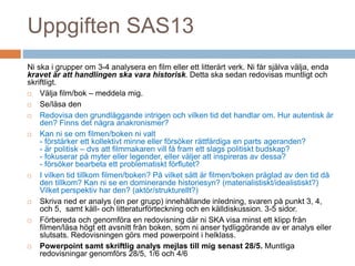 Uppgiften SAS13
Ni ska i grupper om 3-4 analysera en film eller ett litterärt verk. Ni får själva välja, enda
kravet är att handlingen ska vara historisk. Detta ska sedan redovisas muntligt och
skriftligt.
 Välja film/bok – meddela mig.
 Se/läsa den
 Redovisa den grundläggande intrigen och vilken tid det handlar om. Hur autentisk är
den? Finns det några anakronismer?
 Kan ni se om filmen/boken ni valt
- förstärker ett kollektivt minne eller försöker rättfärdiga en parts ageranden?
- är politisk – dvs att filmmakaren vill få fram ett slags politiskt budskap?
- fokuserar på myter eller legender, eller väljer att inspireras av dessa?
- försöker bearbeta ett problematiskt förflutet?
 I vilken tid tillkom filmen/boken? På vilket sätt är filmen/boken präglad av den tid då
den tillkom? Kan ni se en dominerande historiesyn? (materialistiskt/idealistiskt?)
Vilket perspektiv har den? (aktör/strukturellt?)
 Skriva ned er analys (en per grupp) innehållande inledning, svaren på punkt 3, 4,
och 5, samt käll- och litteraturförteckning och en källdiskussion. 3-5 sidor.
 Förbereda och genomföra en redovisning där ni SKA visa minst ett klipp från
filmen/läsa högt ett avsnitt från boken, som ni anser tydliggörande av er analys eller
slutsats. Redovisningen görs med powerpoint i helklass.
 Powerpoint samt skriftlig analys mejlas till mig senast 28/5. Muntliga
redovisningar genomförs 28/5, 1/6 och 4/6
 