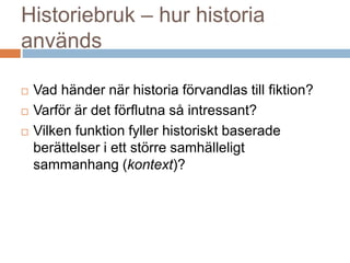 Historiebruk – hur historia
används
 Vad händer när historia förvandlas till fiktion?
 Varför är det förflutna så intressant?
 Vilken funktion fyller historiskt baserade
berättelser i ett större samhälleligt
sammanhang (kontext)?
 