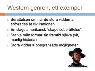 Western genren, ett exempel
 Berättelsen om hur de stora vidderna
erövrades åt civilisationen
 En slags amerikansk ”skapelseberättelse”
 Starka män formar sin framtid själva (vit,
manlig historia)
 Stora vidder = obegränsade möjligheter
 
