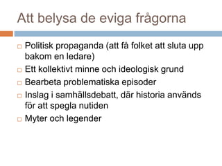 Att belysa de eviga frågorna
 Politisk propaganda (att få folket att sluta upp
bakom en ledare)
 Ett kollektivt minne och ideologisk grund
 Bearbeta problematiska episoder
 Inslag i samhällsdebatt, där historia används
för att spegla nutiden
 Myter och legender
 