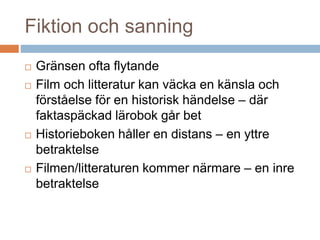 Fiktion och sanning
 Gränsen ofta flytande
 Film och litteratur kan väcka en känsla och
förståelse för en historisk händelse – där
faktaspäckad lärobok går bet
 Historieboken håller en distans – en yttre
betraktelse
 Filmen/litteraturen kommer närmare – en inre
betraktelse
 
