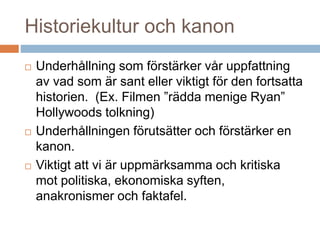 Historiekultur och kanon
 Underhållning som förstärker vår uppfattning
av vad som är sant eller viktigt för den fortsatta
historien. (Ex. Filmen ”rädda menige Ryan”
Hollywoods tolkning)
 Underhållningen förutsätter och förstärker en
kanon.
 Viktigt att vi är uppmärksamma och kritiska
mot politiska, ekonomiska syften,
anakronismer och faktafel.
 