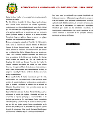CONOCEMOS LA HISTORIA DEL COLEGIO NACIONAL “SAN JUAN” 
Escolar San Juan Trujillo" en homenaje al primer centenario de la fundación del colegio. 
Por R.M. 4779, del 16 de Abril de 1957, se dispuso igualmente que dicha unidad escolar funcionara con carácter experimental, conjuntamente con otras unidades del país, hasta el año 1958 en que por una continuada campaña periodística local y capitalina y la oportuna gestión de los ex-alumnos de este centenario plantel y estando frente a la dirección el Dr. Mario Revoredo Reynafarje, el supremo gobierno dispuso su retorno a su antiguo local de la calle Independencia de esta ciudad. 
En ceremonia especial realizada el 17 de Abril de 1959 en dicho local y ante la presencia del entonces Ministro de Educación Pública, Dr. Emilio Romero Padilla y el Dr. José Ignacio Vigil Dávila, director de Educación Secundaria Común, del senador por La Libertad Ing. Carlos Orbegoso Barúa, del senador por Loreto Gral. Guillermo Orbegoso Sarmiento; del senador por Lima y presidente de la Cámara de Senadores Dr. Rodrigo Franco Guerra; del prefecto del Dpto. Dr. Alvaro del Rio Chopitea, del Alcalde del Concejo Provincial de Trujillo Dr. Teodoro Zavaleta, del director del plantel Dr. Sixto Alarcón Sánchez y otras personalidades de las diversas esferas sociales, se llevó a cabo el mencionado acto, desarrollándose al efecto un programa especial y firmándose al término de dicha ceremonia el Acta correspondiente. 
Desde aquella fecha de tanta trascendencia para la vida, nuestra tierra, San Juan continúa en su afán de seguir siendo semillero de grandes ciudadanos, hombres dignos para la patria y para la sociedad, iniciándose el retorno con 18 secciones de Educación Secundaria Común y con sus rentas propias que las tenía desde su creación. 
Bajo la hábil dirección del Dr. Sixto Alarcón Sánchez, que fue promovido al plantel del Colegio Guadalupe en Lima, ex sanjuanista e inquieto pedagogo y acompañándolo en la dirección de estudios el Dr. Juan Segovia Castro, competente educador de larga y meritoria foja de servicios en el ramo, ambos que en 1963 por orden superior fueron reemplazados en la dirección del plantel por el Dr. Oscar Olivera Arguedas y en la dirección de estudios por el Ing. Lizardo Rodríguez Mantilla y que posteriormente por R.M. se dispuso su reincorporación laboral. 
San Juan, pues, ha continuado con grandes inquietudes de trabajo permanente y útil de objetivos y realizaciones porque en él se hace realidad con la educación fundamental por la tutoría; aplicación de la didáctica activista, la formación de la conducta por efecto de la comprensión; la integración y promoción intelectual por acción de las actividades educativas; el afianzamiento cívico-patriótico por acción vivificante de los valores nacionales e inspiración de los preceptos cristianos, justificando así el lema del Colegio 
"DIOS Y LA PATRIA" 
