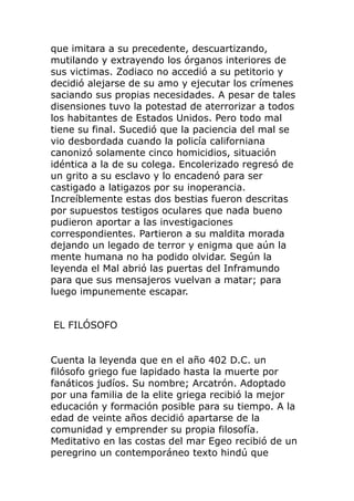 que imitara a su precedente, descuartizando,
mutilando y extrayendo los órganos interiores de
sus victimas. Zodiaco no accedió a su petitorio y
decidió alejarse de su amo y ejecutar los crímenes
saciando sus propias necesidades. A pesar de tales
disensiones tuvo la potestad de aterrorizar a todos
los habitantes de Estados Unidos. Pero todo mal
tiene su final. Sucedió que la paciencia del mal se
vio desbordada cuando la policía californiana
canonizó solamente cinco homicidios, situación
idéntica a la de su colega. Encolerizado regresó de
un grito a su esclavo y lo encadenó para ser
castigado a latigazos por su inoperancia.
Increíblemente estas dos bestias fueron descritas
por supuestos testigos oculares que nada bueno
pudieron aportar a las investigaciones
correspondientes. Partieron a su maldita morada
dejando un legado de terror y enigma que aún la
mente humana no ha podido olvidar. Según la
leyenda el Mal abrió las puertas del Inframundo
para que sus mensajeros vuelvan a matar; para
luego impunemente escapar.
EL FILÓSOFO
Cuenta la leyenda que en el año 402 D.C. un
filósofo griego fue lapidado hasta la muerte por
fanáticos judíos. Su nombre; Arcatrón. Adoptado
por una familia de la elite griega recibió la mejor
educación y formación posible para su tiempo. A la
edad de veinte años decidió apartarse de la
comunidad y emprender su propia filosofía.
Meditativo en las costas del mar Egeo recibió de un
peregrino un contemporáneo texto hindú que
 