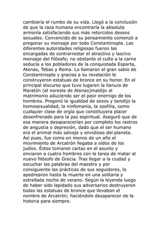 cambiaría el rumbo de su vida. Llegó a la conclusión
de que la raza humana encontraría la absoluta
armonía satisfaciendo sus más retorcidos deseos
sexuales. Convencido de su pensamiento comenzó a
pregonar su mensaje por todo Constantinopla. Las
diferentes autoridades religiosas fueron las
encargadas de contrarrestar el atractivo y lascivo
mensaje del filósofo; no obstante el culto a la carne
seducía a los pobladores de la conquistada Esparta,
Atenas, Tebas y Roma. Lo llamaron el gran sabio de
Constantinopla y gracias a su revelación le
construyeron estatuas de bronce en su honor. En el
principal discurso que tuvo lugaren la llanura de
Maratón (al noreste de Atenas)maldijo al
matrimonio aduciendo ser el peor enemigo de los
hombres. Pregonó la igualdad de sexos y bendijo la
homosexualidad, la ninfomanía, la zoofilia, como
cualquier clase de orgía que constituyera placer
desenfrenado para la paz espiritual. Aseguró que de
esa manera desaparecerían por completo los rastros
de angustia o depresión, dado que el ser humano
era el animal más salvaje y envidioso del planeta.
Así pues, fue como en menos de un año el
movimiento de Arcatrón llegaba a oídos de los
judíos. Éstos tomaron cartas en el asunto y
enviaron a cuatro hombres con la tarea de matar al
nuevo filósofo de Grecia. Tras llegar a la ciudad y
escuchar las palabras del maestro y por
consiguiente las prácticas de sus seguidores, lo
apedrearon hasta la muerte en una solitaria y
estrellada noche de verano. Según la leyenda luego
de haber sido lapidado sus adversarios destruyeron
todas las estatuas de bronce que llevaban el
nombre de Arcatrón; haciéndolo desaparecer de la
historia para siempre.
 