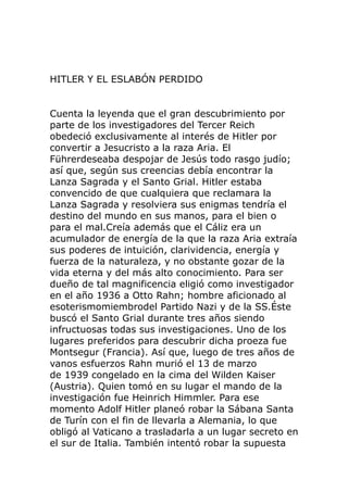 HITLER Y EL ESLABÓN PERDIDO
Cuenta la leyenda que el gran descubrimiento por
parte de los investigadores del Tercer Reich
obedeció exclusivamente al interés de Hitler por
convertir a Jesucristo a la raza Aria. El
Führerdeseaba despojar de Jesús todo rasgo judío;
así que, según sus creencias debía encontrar la
Lanza Sagrada y el Santo Grial. Hitler estaba
convencido de que cualquiera que reclamara la
Lanza Sagrada y resolviera sus enigmas tendría el
destino del mundo en sus manos, para el bien o
para el mal.Creía además que el Cáliz era un
acumulador de energía de la que la raza Aria extraía
sus poderes de intuición, clarividencia, energía y
fuerza de la naturaleza, y no obstante gozar de la
vida eterna y del más alto conocimiento. Para ser
dueño de tal magnificencia eligió como investigador
en el año 1936 a Otto Rahn; hombre aficionado al
esoterismomiembrodel Partido Nazi y de la SS.Éste
buscó el Santo Grial durante tres años siendo
infructuosas todas sus investigaciones. Uno de los
lugares preferidos para descubrir dicha proeza fue
Montsegur (Francia). Así que, luego de tres años de
vanos esfuerzos Rahn murió el 13 de marzo
de 1939 congelado en la cima del Wilden Kaiser
(Austria). Quien tomó en su lugar el mando de la
investigación fue Heinrich Himmler. Para ese
momento Adolf Hitler planeó robar la Sábana Santa
de Turín con el fin de llevarla a Alemania, lo que
obligó al Vaticano a trasladarla a un lugar secreto en
el sur de Italia. También intentó robar la supuesta
 