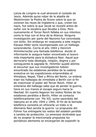 Lanza de Longino la cual atravesó el costado de
Jesús. Además quiso robar de la abadía de
Westminster la Piedra de Scone sobre la que se
coronan los reyes de Inglaterra y que, creían los
nazis, fue sobre la que Jacob se recostó antes de
soñar con la escalera que llevaba a Dios. Pero
nuevamente el Tercer Reich fallaba en sus intentos;
como lo hizo con el Arca de la Alianza. Ninguna
investigación por parte del Nazismo fue concretada
con éxito. Sin embargo en respuesta a este magno
fracaso Hitler sería recompensado con un hallazgo
sorprendente. Corría el año 1944 y Heinrich
Himmlerrecibe una llamada telefónica donde el
informante le asegura haber encontrado el tesoro
más importante para la dictadura Nazi. Aquel que
derrocaría toda ideología, religión, dogma y por
consiguiente la sagrada fe. Himmler quedó atónito
al escuchar que sus investigadores habían
encontrado los eslabones perdidos de la cadena
evolutiva en las expediciones emprendidas al
Himalaya, Nepal, Tíbet y África del Norte. Le ordena
traer los hallazgos de inmediato a Berlín con el fin
de maximizar el poder del Tercer Reich. Hitler al
enterarse del hallazgo sabe que de perder la guerra,
tiene en sus manos el escape seguro hacia la
libertad. En cuanto llegaron los restos fósiles de los
eslabones perdidos a Berlín, Hitler se contacta
telefónicamente con Pío XII; sumo sacerdote del
Vaticano en el año 1944 y 1945. El fin de la llamada
telefónica consistía en ofrecerle un trato si la
Alemania Nazi perdía la guerra. La propuesta del
Führer fue entregarle los restos del eslabón perdido
a cambio de protección. Lo amenazó diciéndole que
de no aceptar la mencionada propuesta los
periódicos alemanes se encargarían de expandir la
 