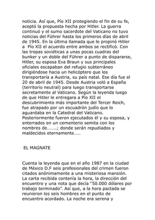 noticia. Así que, Pío XII protegiendo el fin de su fe,
aceptó la propuesta hecha por Hitler. La guerra
continuó y el sumo sacerdote del Vaticano no tuvo
noticias del Führer hasta los primeros días de abril
de 1945. En la última llamada que le propinó Hitler
a Pío XII el acuerdo entre ambos se rectificó. Con
las tropas soviéticas a unas pocas cuadras del
bunker y un doble del Führer a punto de dispararse,
Hitler, su esposa Eva Braun y sus principales
oficiales escapaban del refugio subterráneo
dirigiéndose hacia un helicóptero que los
transportaría a Austria, su país natal. Ese día fue el
20 de abril de 1945. Desde Austria voló a España
(territorio neutral) para luego transportarse
secretamente al Vaticano. Según la leyenda luego
de que Hitler le entregara a Pío XII el
descubrimiento más importante del Tercer Reich,
fue atrapado por un escuadrón judío que lo
aguardaba en la Catedral del Vaticano.
Posteriormente fueron ejecutados él y su esposa, y
enterrados en un cementerio semita con los
nombres de……..; donde serán repudiados y
maldecidos eternamente……
EL MAGNATE
Cuenta la leyenda que en el año 1987 en la ciudad
de México D.F seis profesionales del crimen fueron
citados anónimamente a una misteriosa mansión.
La carta recibida contenía la hora, la dirección del
encuentro y una nota que decía “50.000 dólares por
trabajo terminado”. Así que, a la hora pactada se
reunieron los seis hombres en el punto de
encuentro acordado. La noche era serena y
 