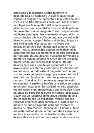 estrellada y la mansión estaba totalmente
desprotegida de custodias. A quince minutos de
espera un magnate se presentó a la puerta con seis
cheques de 10.000 dólares cada uno. Los invitados
perplejos por la magnitud del acontecimiento
observaron como el anfitrión hizo uso de la palabra.
Se presentó como el magnate Oliver propietario de
múltiples empresas. Les manifestó un gran dolor y
rencor debido a la traición perpetuada por sus más
fieles escoltas. Aseguró haber salido ileso luego de
una emboscada efectuada por mafiosos que
deseaban quitarlo del negocio que tanto le había
dado. Tras su afortunado escape los maleantes le
comunicaron que sus hombres lo habían entregado
por tan solo 15.000 dólares. Habiendo terminado el
dramático suceso planteó el deseo de ser vengado
prometiendo una recompensa final de 40.000
dólares para cada uno de los ejecutantes. Los
involucrados aceptaron y solicitaron los detalles de
los crímenes. A todo esto el magnate prefirió que
sus secuaces cobraran el pago por adelantado de lo
acordado con la idea de tratar los pormenores al
regreso. Con el espíritu renovado luego del cobro
los asesinos a suelto se habían convertido en presas
de un gran estafador. En realidad los seis custodios
mencionados eran prestamistas que le habían fijado
un plazo de pago por la suma millonaria adeudada.
Oliver era un ludópata compulsivo amante de una
mujer casada con un millonario. Viendo que los
recursos amorosos para conseguir el dinero con su
amante se habían agotado optó por resolver el
dilema de otra manera. Siendo las 14 horas el falso
magnate ordena desde la mansión del esposo de su
amante la ejecución de los traidores. Antes de
despedirlos los invita con una copa de vino escocés
 