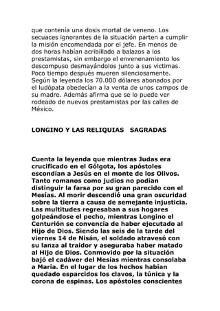 que contenía una dosis mortal de veneno. Los
secuaces ignorantes de la situación parten a cumplir
la misión encomendada por el jefe. En menos de
dos horas habían acribillado a balazos a los
prestamistas, sin embargo el envenenamiento los
descompuso desmayándolos junto a sus victimas.
Poco tiempo después mueren silenciosamente.
Según la leyenda los 70.000 dólares abonados por
el ludópata obedecían a la venta de unos campos de
su madre. Además afirma que se lo puede ver
rodeado de nuevos prestamistas por las calles de
México.
LONGINO Y LAS RELIQUIAS SAGRADAS
Cuenta la leyenda que mientras Judas era
crucificado en el Gólgota, los apóstoles
escondían a Jesús en el monte de los Olivos.
Tanto romanos como judíos no podían
distinguir la farsa por su gran parecido con el
Mesías. Al morir descendió una gran oscuridad
sobre la tierra a causa de semejante injusticia.
Las multitudes regresaban a sus hogares
golpeándose el pecho, mientras Longino el
Centurión se convencía de haber ejecutado al
Hijo de Dios. Siendo las seis de la tarde del
viernes 14 de Nisán, el soldado atravesó con
su lanza al traidor y aseguraba haber matado
al Hijo de Dios. Conmovido por la situación
bajó el cadáver del Mesías mientras consolaba
a María. En el lugar de los hechos habían
quedado esparcidos los clavos, la túnica y la
corona de espinas. Los apóstoles conscientes
 