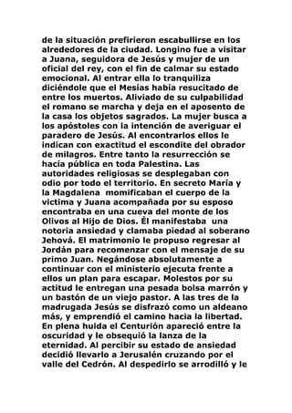 de la situación prefirieron escabullirse en los
alrededores de la ciudad. Longino fue a visitar
a Juana, seguidora de Jesús y mujer de un
oficial del rey, con el fin de calmar su estado
emocional. Al entrar ella lo tranquiliza
diciéndole que el Mesías había resucitado de
entre los muertos. Aliviado de su culpabilidad
el romano se marcha y deja en el aposento de
la casa los objetos sagrados. La mujer busca a
los apóstoles con la intención de averiguar el
paradero de Jesús. Al encontrarlos ellos le
indican con exactitud el escondite del obrador
de milagros. Entre tanto la resurrección se
hacía pública en toda Palestina. Las
autoridades religiosas se desplegaban con
odio por todo el territorio. En secreto María y
la Magdalena momificaban el cuerpo de la
victima y Juana acompañada por su esposo
encontraba en una cueva del monte de los
Olivos al Hijo de Dios. Él manifestaba una
notoria ansiedad y clamaba piedad al soberano
Jehová. El matrimonio le propuso regresar al
Jordán para recomenzar con el mensaje de su
primo Juan. Negándose absolutamente a
continuar con el ministerio ejecuta frente a
ellos un plan para escapar. Molestos por su
actitud le entregan una pesada bolsa marrón y
un bastón de un viejo pastor. A las tres de la
madrugada Jesús se disfrazó como un aldeano
más, y emprendió el camino hacia la libertad.
En plena huida el Centurión apareció entre la
oscuridad y le obsequió la lanza de la
eternidad. Al percibir su estado de ansiedad
decidió llevarlo a Jerusalén cruzando por el
valle del Cedrón. Al despedirlo se arrodilló y le
 
