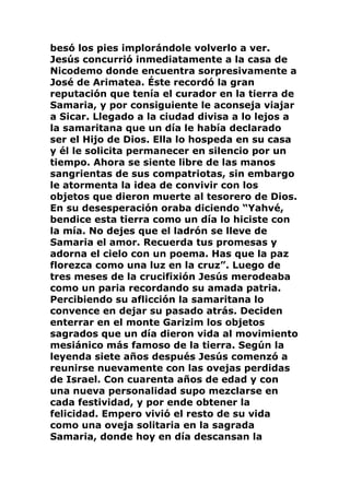 besó los pies implorándole volverlo a ver.
Jesús concurrió inmediatamente a la casa de
Nicodemo donde encuentra sorpresivamente a
José de Arimatea. Éste recordó la gran
reputación que tenía el curador en la tierra de
Samaria, y por consiguiente le aconseja viajar
a Sicar. Llegado a la ciudad divisa a lo lejos a
la samaritana que un día le había declarado
ser el Hijo de Dios. Ella lo hospeda en su casa
y él le solicita permanecer en silencio por un
tiempo. Ahora se siente libre de las manos
sangrientas de sus compatriotas, sin embargo
le atormenta la idea de convivir con los
objetos que dieron muerte al tesorero de Dios.
En su desesperación oraba diciendo “Yahvé,
bendice esta tierra como un día lo hiciste con
la mía. No dejes que el ladrón se lleve de
Samaria el amor. Recuerda tus promesas y
adorna el cielo con un poema. Has que la paz
florezca como una luz en la cruz”. Luego de
tres meses de la crucifixión Jesús merodeaba
como un paria recordando su amada patria.
Percibiendo su aflicción la samaritana lo
convence en dejar su pasado atrás. Deciden
enterrar en el monte Garizim los objetos
sagrados que un día dieron vida al movimiento
mesiánico más famoso de la tierra. Según la
leyenda siete años después Jesús comenzó a
reunirse nuevamente con las ovejas perdidas
de Israel. Con cuarenta años de edad y con
una nueva personalidad supo mezclarse en
cada festividad, y por ende obtener la
felicidad. Empero vivió el resto de su vida
como una oveja solitaria en la sagrada
Samaria, donde hoy en día descansan la
 