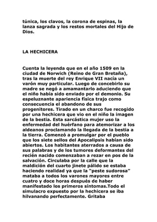 túnica, los clavos, la corona de espinas, la
lanza sagrada y los restos mortales del Hijo de
Dios.
LA HECHICERA
Cuenta la leyenda que en el año 1509 en la
ciudad de Norwich (Reino de Gran Bretaña),
tras la muerte del rey Enrique VII nacía un
varón muy particular. Luego de concebirlo su
madre se negó a amamantarlo aduciendo que
el niño había sido enviado por el demonio. Su
espeluznante apariencia física trajo como
consecuencia el abandono de sus
progenitores. Tirado en un charco fue recogido
por una hechicera que vio en el niño la imagen
de la bestia. Esta sarcástica mujer uso la
enfermedad del huérfano para atemorizar a los
aldeanos proclamando la llegada de la bestia a
la tierra. Comenzó a promulgar por el pueblo
que los siete sellos del Apocalipsis habían sido
abiertos. Los habitantes aterrados a causa de
sus palabras y de los tumores deformantes del
recién nacido comenzaban a rezar en pos de la
salvación. Circulaba por la calle que la
maldición del cuarto jinete pálido se estaba
haciendo realidad ya que la “peste sudorosa”
mataba a todos los varones mayores entre
cuatro y doce horas después de haber
manifestado los primeros síntomas.Todo el
simulacro expuesto por la hechicera se iba
hilvanando perfectamente. Gritaba
 