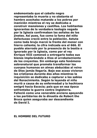 endemoniada que el caballo negro
representaba la muerte y no obstante el
hambre acechaba matando a los pobres por
inanición mientras el rey se dedicaba a
construir mansiones y castillos. Los habitantes
ignorantes de la verdadera teología negada
por la Iglesia confirmaban las señales de los
jinetes. Así pues, fue como la fama del niño
defectuoso creció entre la población. Astuta
como toda bruja marcó la frente del menor con
hierro caliente; la cifra indicada era el 666. El
pueblo aterrado por la presencia de la bestia e
ignorado por la Iglesia, como por el rey
Enrique VIII comenzó a entregarle todos sus
bienes implorándole a Dios el arrebatamiento
de los creyentes. Sin embargo este fenómeno
sobrenatural que promete transformar los
cuerpos humanos en almas abducidas al reino
de Dios jamás llegaría. Bajo ese acoso vivieron
los cristianos durante dos años mientras la
inquisición se dedicaba a capturar a los sabios
del Renacimiento. Según la leyenda el niño
murió a causa de su enfermedad y la hechicera
emigró hacia Escocia; país que en esa época
enfrentaba la guerra contra Inglaterra.
Falleció como una venerable anciana apoyando
a los partidarios de la dinastía de Robert the
Bruce quien aseguraba ser descendiente
de David I.
EL HOMBRE DEL FUTURO
 