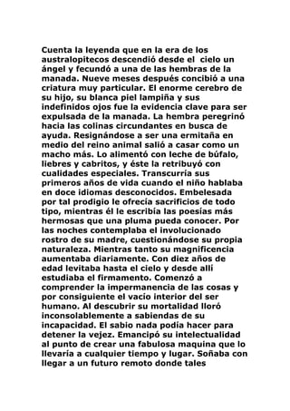 Cuenta la leyenda que en la era de los
australopitecos descendió desde el cielo un
ángel y fecundó a una de las hembras de la
manada. Nueve meses después concibió a una
criatura muy particular. El enorme cerebro de
su hijo, su blanca piel lampiña y sus
indefinidos ojos fue la evidencia clave para ser
expulsada de la manada. La hembra peregrinó
hacia las colinas circundantes en busca de
ayuda. Resignándose a ser una ermitaña en
medio del reino animal salió a casar como un
macho más. Lo alimentó con leche de búfalo,
liebres y cabritos, y éste la retribuyó con
cualidades especiales. Transcurría sus
primeros años de vida cuando el niño hablaba
en doce idiomas desconocidos. Embelesada
por tal prodigio le ofrecía sacrificios de todo
tipo, mientras él le escribía las poesías más
hermosas que una pluma pueda conocer. Por
las noches contemplaba el involucionado
rostro de su madre, cuestionándose su propia
naturaleza. Mientras tanto su magnificencia
aumentaba diariamente. Con diez años de
edad levitaba hasta el cielo y desde allí
estudiaba el firmamento. Comenzó a
comprender la impermanencia de las cosas y
por consiguiente el vacío interior del ser
humano. Al descubrir su mortalidad lloró
inconsolablemente a sabiendas de su
incapacidad. El sabio nada podía hacer para
detener la vejez. Emancipó su intelectualidad
al punto de crear una fabulosa maquina que lo
llevaría a cualquier tiempo y lugar. Soñaba con
llegar a un futuro remoto donde tales
 