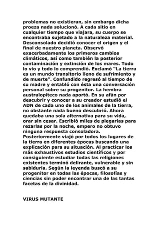 problemas no existieran, sin embargo dicha
proeza nada solucionó. A cada sitio en
cualquier tiempo que viajara, su cuerpo se
encontraba sujetado a la naturaleza material.
Desconsolado decidió conocer el origen y el
final de nuestro planeta. Observó
exacerbadamente los primeros cambios
climáticos, así como también la posterior
contaminación y extinción de los mares. Todo
lo vio y todo lo comprendió. Exclamó “La tierra
es un mundo transitorio lleno de sufrimiento y
de muerte”. Confundido regresó al tiempo de
su madre y entabló con ésta una conversación
personal sobre su progenitor. La hembra
australopiteco nada aportó. En su afán por
descubrir y conocer a su creador estudió el
ADN de cada uno de los animales de la tierra,
no obstante nada bueno descubrió. Ahora
quedaba una sola alternativa para su vida,
orar sin cesar. Escribió miles de plegarias para
rezarlas por la noche, empero no obtuvo
ninguna respuesta consoladora.
Posteriormente viajó por todos los lugares de
la tierra en diferentes épocas buscando una
explicación para su situación. Al practicar los
más exhaustivos estudios científicos y por
consiguiente estudiar todas las religiones
existentes terminó delirante, vulnerable y sin
sabiduría. Según la leyenda buscó a su
progenitor en todas las épocas, filosofías y
ciencias sin poder encontrar una de las tantas
facetas de la divinidad.
VIRUS MUTANTE
 