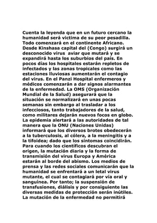 Cuenta la leyenda que en un futuro cercano la
humanidad será victima de su peor pesadilla.
Todo comenzará en el continente Africano.
Desde Kinshasa capital del (Congo) surgirá un
desconocido virus aviar que mutará y se
expandirá hasta los suburbios del país. En
pocos días los hospitales estarán repletos de
infectados y las zonas tropicales como las
estaciones lluviosas aumentarán el contagio
del virus. En el Panzi Hospital enfermeros y
médicos comenzarán a dar signos alarmantes
de la enfermedad. La OMS (Organización
Mundial de la Salud) asegurará que la
situación se normalizará en unas pocas
semanas sin embargo al trasladar a los
infecciosos, tanto trabajadores de la salud,
como militares dejarán nuevos focos en globo.
La epidemia alertará a las autoridades de tal
manera que la ONU (Naciones Unidas)
informará que los diversos brotes obedecerán
a la tuberculosis, al cólera, a la meningitis y a
la tifoidea; dado que los síntomas coincidirán.
Para cuando los científicos descubran el
origen, la mutación diaria y la forma de
transmisión del virus Europa y América
estarán al borde del abismo. Los medios de
prensa y las redes sociales comunicarán que la
humanidad se enfrentará a un letal virus
mutante, el cual se contagiará por vía oral y
sanguínea. Por tanto; la suspensión de
transfusiones, diálisis y por consiguiente las
diversas medidas de protección serán inútiles.
La mutación de la enfermedad no permitirá
 